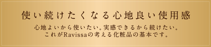 使い続けたくなる心地良い使用感 心地よいから使いたい。実感できるから続けたい。 これがRavissaの考える化粧品の基本です。