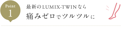 Point1 最新のLUMIX-TWINなら 痛みゼロでツルツルに