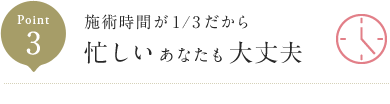 Point3 施術時間が1/3だから 忙しいあなたも大丈夫