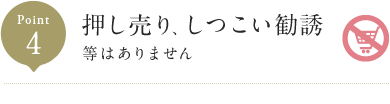 Point4 押し売り、しつこい勧誘 等はありません